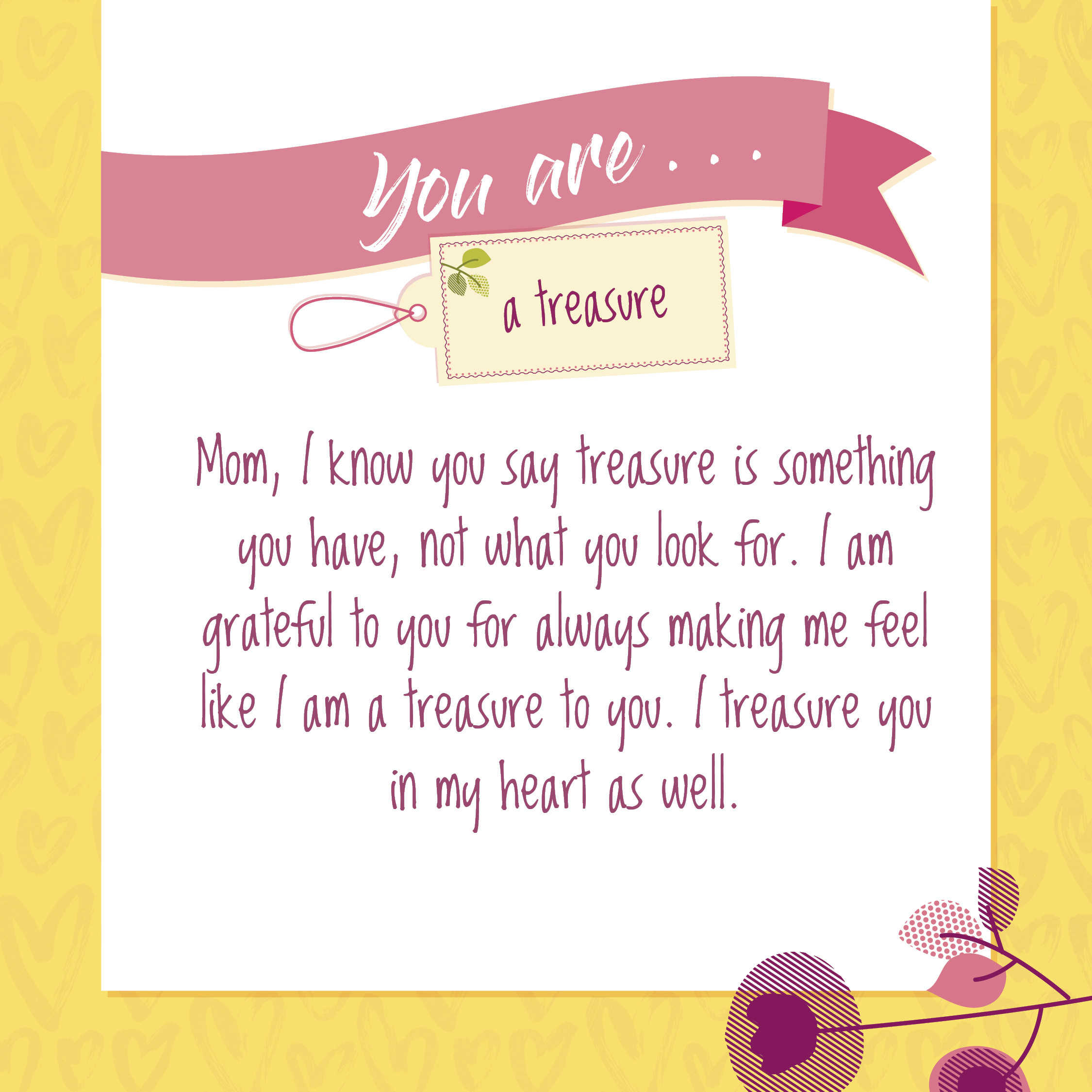 "Mom, I know you say treasure is something you have, not what you look for. I am grateful to you for always making me feel like I am a treasure to you. I treasure you in my heart as well." ~ I Love You, Mom! book by Blythe Daniel and Dr. Helen McIntosh